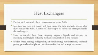 Heat Exchangers
• Device used to transfer heat between one or more fluids.
• In a two way tube hot stream will flow inside the tube and cold stream also
flow outside the tube. A series of these types of tubes are arranged inside
the exchangers.
• Used to transfer heat from outgoing vapours, liquids and streams to
incoming boil thereby reducing the fuel consumption in the furnace.
• used in space heating, refrigeration, air conditioning, power stations, chemical
plants, petrochemical plants, petroleum refineries and sewage treatment.
 
