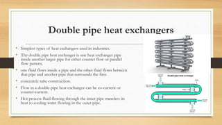 Double pipe heat exchangers
• Simplest types of heat exchangers used in industries.
• The double pipe heat exchanger is one heat exchanger pipe
inside another larger pipe for either counter flow or parallel
flow pattern.
• one fluid flows inside a pipe and the other fluid flows between
that pipe and another pipe that surrounds the first.
• concentric tube construction.
• Flow in a double-pipe heat exchanger can be co-current or
counter-current.
• Hot process fluid flowing through the inner pipe transfers its
heat to cooling water flowing in the outer pipe.
 