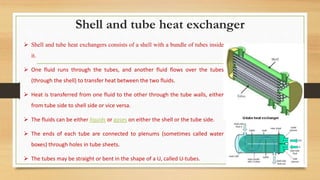 Shell and tube heat exchanger
 Shell and tube heat exchangers consists of a shell with a bundle of tubes inside
it.
 One fluid runs through the tubes, and another fluid flows over the tubes
(through the shell) to transfer heat between the two fluids.
 Heat is transferred from one fluid to the other through the tube walls, either
from tube side to shell side or vice versa.
 The fluids can be either liquids or gases on either the shell or the tube side.
 The ends of each tube are connected to plenums (sometimes called water
boxes) through holes in tube sheets.
 The tubes may be straight or bent in the shape of a U, called U-tubes.
 