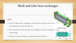 Shell and tube heat exchanger
USES
 used for high-pressure applications (with pressures greater than 30 bar
and temperatures greater than 260 °C).
 This is because the shell and tube heat exchangers are robust (strong) due
to their shape.
 This type of heat exchangers are commonly used in refineries.
 
