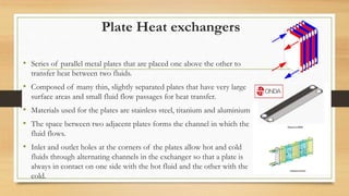 Plate Heat exchangers
• Series of parallel metal plates that are placed one above the other to
transfer heat between two fluids.
• Composed of many thin, slightly separated plates that have very large
surface areas and small fluid flow passages for heat transfer.
• Materials used for the plates are stainless steel, titanium and aluminium
• The space between two adjacent plates forms the channel in which the
fluid flows.
• Inlet and outlet holes at the corners of the plates allow hot and cold
fluids through alternating channels in the exchanger so that a plate is
always in contact on one side with the hot fluid and the other with the
cold.
 