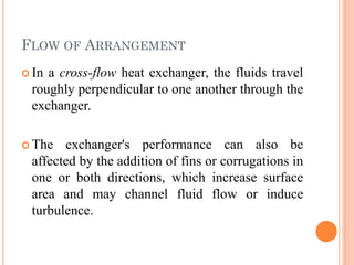 FLOW OF ARRANGEMENT
 In a cross-flow heat exchanger, the fluids travel
roughly perpendicular to one another through the
exchanger.
 The exchanger's performance can also be
affected by the addition of fins or corrugations in
one or both directions, which increase surface
area and may channel fluid flow or induce
turbulence.
 
