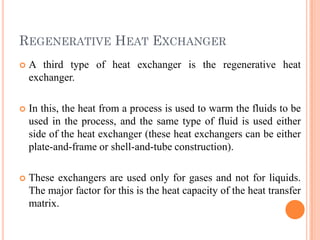 REGENERATIVE HEAT EXCHANGER
 A third type of heat exchanger is the regenerative heat
exchanger.
 In this, the heat from a process is used to warm the fluids to be
used in the process, and the same type of fluid is used either
side of the heat exchanger (these heat exchangers can be either
plate-and-frame or shell-and-tube construction).
 These exchangers are used only for gases and not for liquids.
The major factor for this is the heat capacity of the heat transfer
matrix.
 