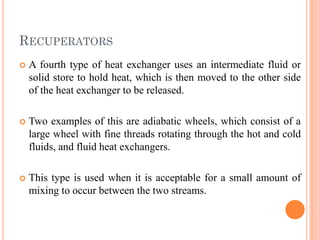 RECUPERATORS
 A fourth type of heat exchanger uses an intermediate fluid or
solid store to hold heat, which is then moved to the other side
of the heat exchanger to be released.
 Two examples of this are adiabatic wheels, which consist of a
large wheel with fine threads rotating through the hot and cold
fluids, and fluid heat exchangers.
 This type is used when it is acceptable for a small amount of
mixing to occur between the two streams.
 