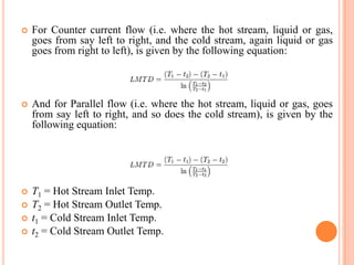  For Counter current flow (i.e. where the hot stream, liquid or gas,
goes from say left to right, and the cold stream, again liquid or gas
goes from right to left), is given by the following equation:
 And for Parallel flow (i.e. where the hot stream, liquid or gas, goes
from say left to right, and so does the cold stream), is given by the
following equation:
 T1 = Hot Stream Inlet Temp.
 T2 = Hot Stream Outlet Temp.
 t1 = Cold Stream Inlet Temp.
 t2 = Cold Stream Outlet Temp.
 
