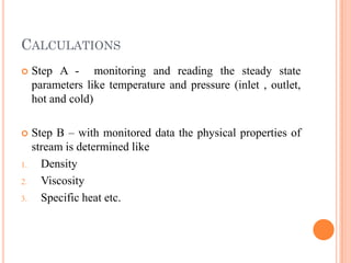 CALCULATIONS
 Step A - monitoring and reading the steady state
parameters like temperature and pressure (inlet , outlet,
hot and cold)
 Step B – with monitored data the physical properties of
stream is determined like
1. Density
2. Viscosity
3. Specific heat etc.
 