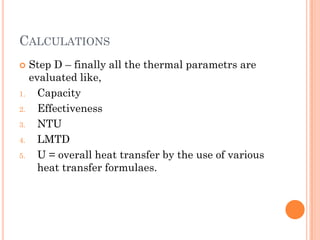 CALCULATIONS
 Step D – finally all the thermal parametrs are
evaluated like,
1. Capacity
2. Effectiveness
3. NTU
4. LMTD
5. U = overall heat transfer by the use of various
heat transfer formulaes.
 