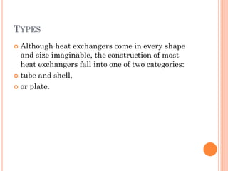 TYPES
 Although heat exchangers come in every shape
and size imaginable, the construction of most
heat exchangers fall into one of two categories:
 tube and shell,
 or plate.
 
