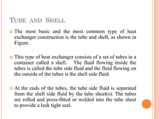 TUBE AND SHELL
 The most basic and the most common type of heat
exchanger construction is the tube and shell, as shown in
Figure.
 This type of heat exchanger consists of a set of tubes in a
container called a shell. The fluid flowing inside the
tubes is called the tube side fluid and the fluid flowing on
the outside of the tubes is the shell side fluid.
 At the ends of the tubes, the tube side fluid is separated
from the shell side fluid by the tube sheet(s). The tubes
are rolled and press-fitted or welded into the tube sheet
to provide a leak tight seal.
 
