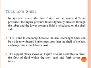 TUBE AND SHELL
 In systems where the two fluids are at vastly different
pressures, the higher pressure fluid is typically directed through
the tubes and the lower pressure fluid is circulated on the shell
side.
 This is due to economy, because the heat exchanger tubes can
be made to withstand higher pressures than the shell of the heat
exchanger for a much lower cost.
 The support plates shown on Figure also act as baffles to direct
the flow of fluid within the shell back and forth across the
tubes.
 