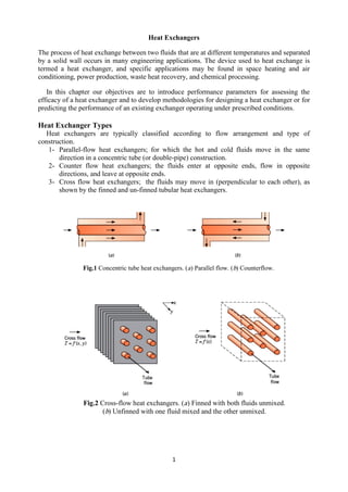 1
Heat Exchangers
The process of heat exchange between two fluids that are at different temperatures and separated
by a solid wall occurs in many engineering applications. The device used to heat exchange is
termed a heat exchanger, and specific applications may be found in space heating and air
conditioning, power production, waste heat recovery, and chemical processing.
In this chapter our objectives are to introduce performance parameters for assessing the
efficacy of a heat exchanger and to develop methodologies for designing a heat exchanger or for
predicting the performance of an existing exchanger operating under prescribed conditions.
Heat Exchanger Types
Heat exchangers are typically classified according to flow arrangement and type of
construction.
1- Parallel-flow heat exchangers; for which the hot and cold fluids move in the same
direction in a concentric tube (or double-pipe) construction.
2- Counter flow heat exchangers; the fluids enter at opposite ends, flow in opposite
directions, and leave at opposite ends.
3- Cross flow heat exchangers; the fluids may move in (perpendicular to each other), as
shown by the finned and un-finned tubular heat exchangers.
Fig.1 Concentric tube heat exchangers. (a) Parallel flow. (b) Counterflow.
Fig.2 Cross-flow heat exchangers. (a) Finned with both fluids unmixed.
(b) Unfinned with one fluid mixed and the other unmixed.
 