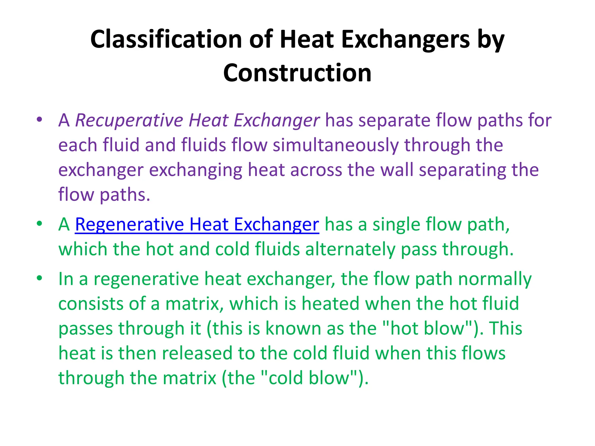 Classification of Heat Exchangers by
Construction
• A Recuperative Heat Exchanger has separate flow paths for
each fluid and fluids flow simultaneously through the
exchanger exchanging heat across the wall separating the
flow paths.
• A Regenerative Heat Exchanger has a single flow path,
which the hot and cold fluids alternately pass through.
• In a regenerative heat exchanger, the flow path normally
consists of a matrix, which is heated when the hot fluid
passes through it (this is known as the "hot blow"). This
heat is then released to the cold fluid when this flows
through the matrix (the "cold blow").
 