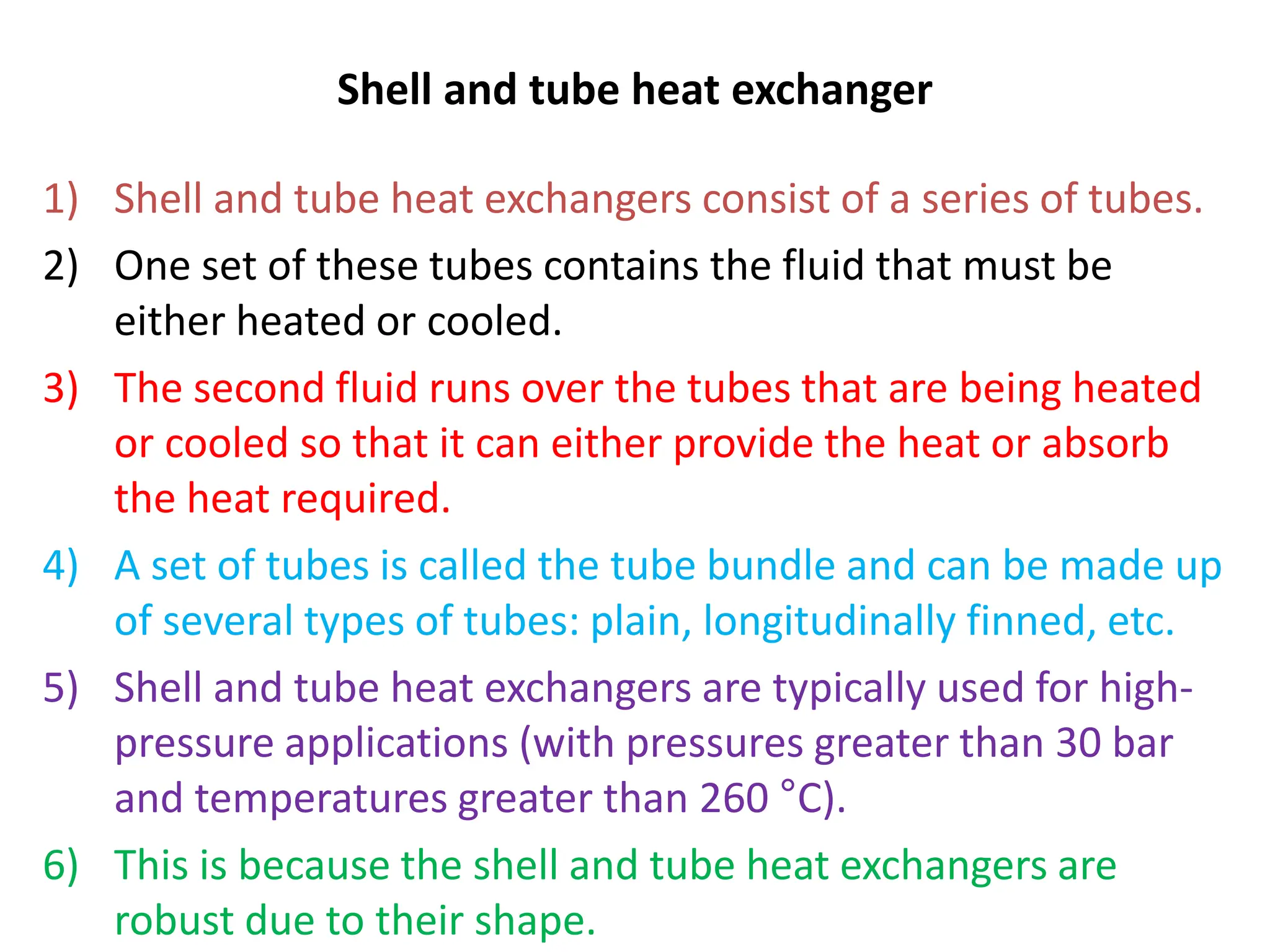 Shell and tube heat exchanger
1) Shell and tube heat exchangers consist of a series of tubes.
2) One set of these tubes contains the fluid that must be
either heated or cooled.
3) The second fluid runs over the tubes that are being heated
or cooled so that it can either provide the heat or absorb
the heat required.
4) A set of tubes is called the tube bundle and can be made up
of several types of tubes: plain, longitudinally finned, etc.
5) Shell and tube heat exchangers are typically used for high-
pressure applications (with pressures greater than 30 bar
and temperatures greater than 260 °C).
6) This is because the shell and tube heat exchangers are
robust due to their shape.
 
