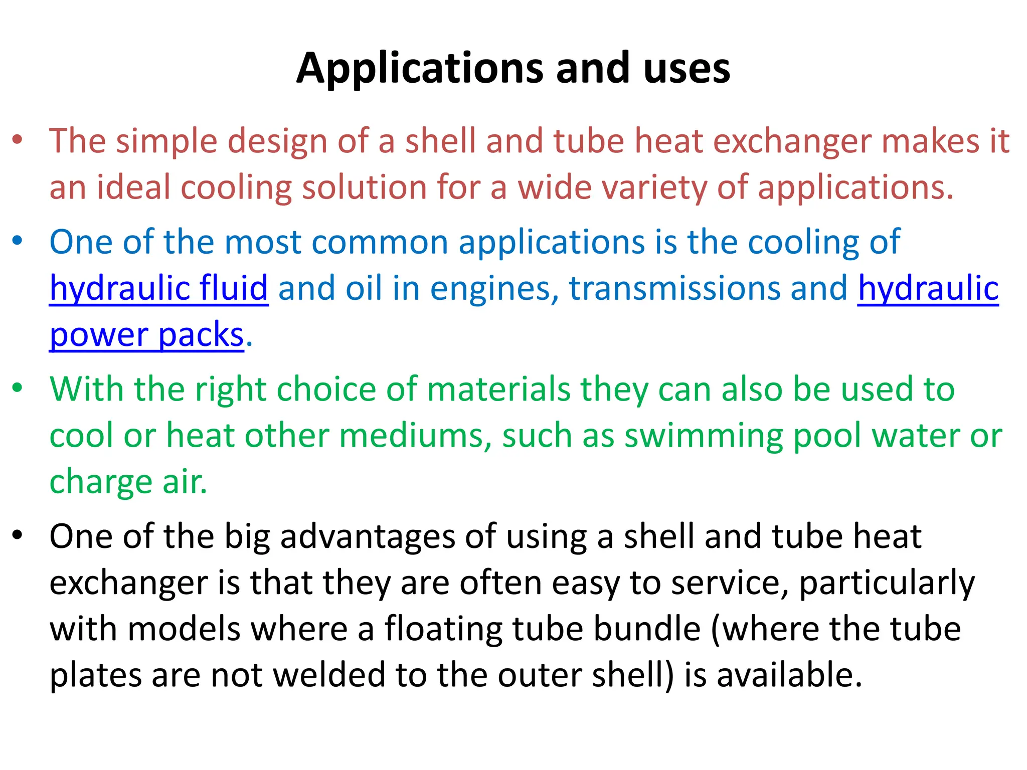 Applications and uses
• The simple design of a shell and tube heat exchanger makes it
an ideal cooling solution for a wide variety of applications.
• One of the most common applications is the cooling of
hydraulic fluid and oil in engines, transmissions and hydraulic
power packs.
• With the right choice of materials they can also be used to
cool or heat other mediums, such as swimming pool water or
charge air.
• One of the big advantages of using a shell and tube heat
exchanger is that they are often easy to service, particularly
with models where a floating tube bundle (where the tube
plates are not welded to the outer shell) is available.
 