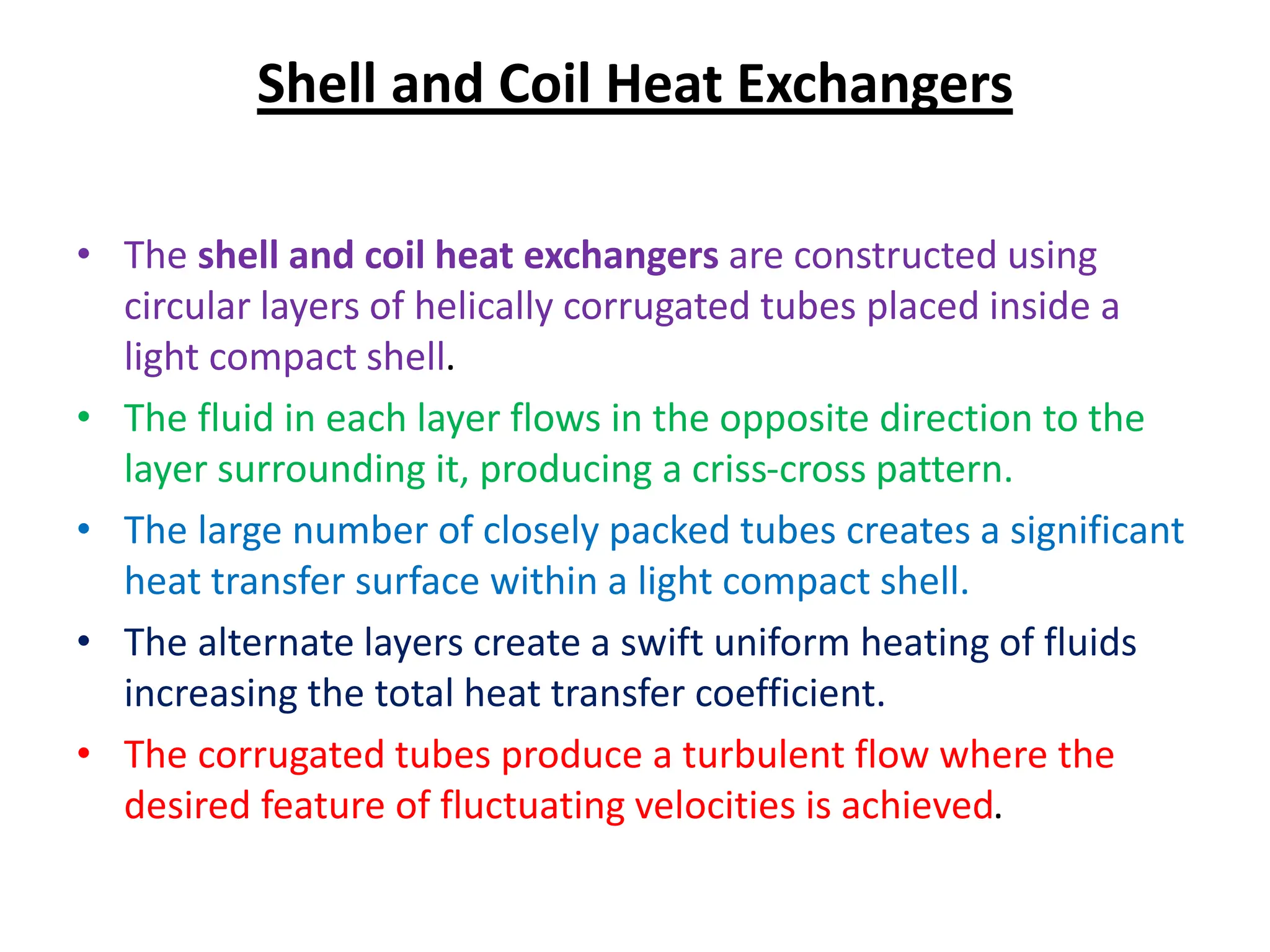 Shell and Coil Heat Exchangers
• The shell and coil heat exchangers are constructed using
circular layers of helically corrugated tubes placed inside a
light compact shell.
• The fluid in each layer flows in the opposite direction to the
layer surrounding it, producing a criss-cross pattern.
• The large number of closely packed tubes creates a significant
heat transfer surface within a light compact shell.
• The alternate layers create a swift uniform heating of fluids
increasing the total heat transfer coefficient.
• The corrugated tubes produce a turbulent flow where the
desired feature of fluctuating velocities is achieved.
 