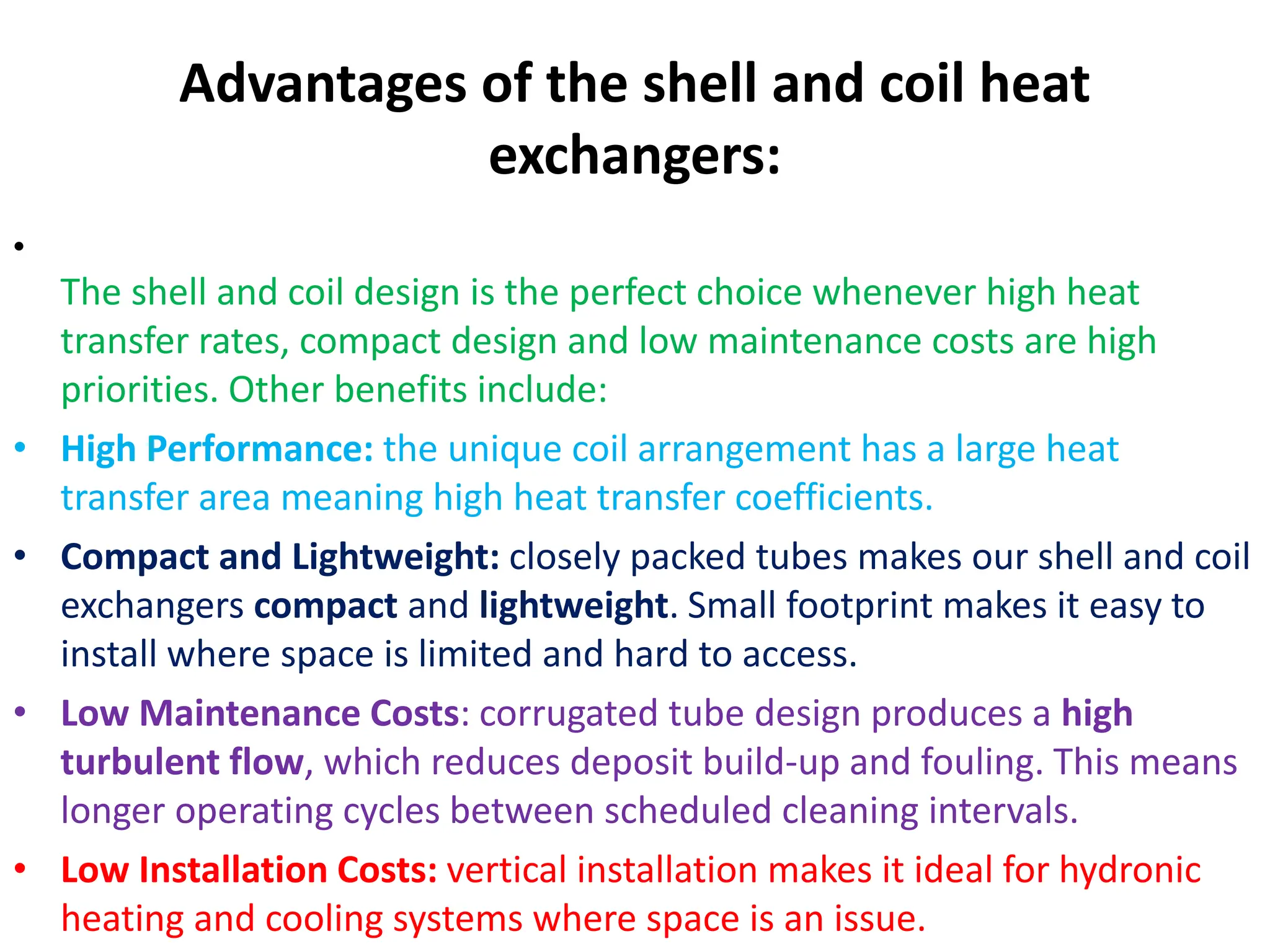 Advantages of the shell and coil heat
exchangers:
•
The shell and coil design is the perfect choice whenever high heat
transfer rates, compact design and low maintenance costs are high
priorities. Other benefits include:
• High Performance: the unique coil arrangement has a large heat
transfer area meaning high heat transfer coefficients.
• Compact and Lightweight: closely packed tubes makes our shell and coil
exchangers compact and lightweight. Small footprint makes it easy to
install where space is limited and hard to access.
• Low Maintenance Costs: corrugated tube design produces a high
turbulent flow, which reduces deposit build-up and fouling. This means
longer operating cycles between scheduled cleaning intervals.
• Low Installation Costs: vertical installation makes it ideal for hydronic
heating and cooling systems where space is an issue.
 