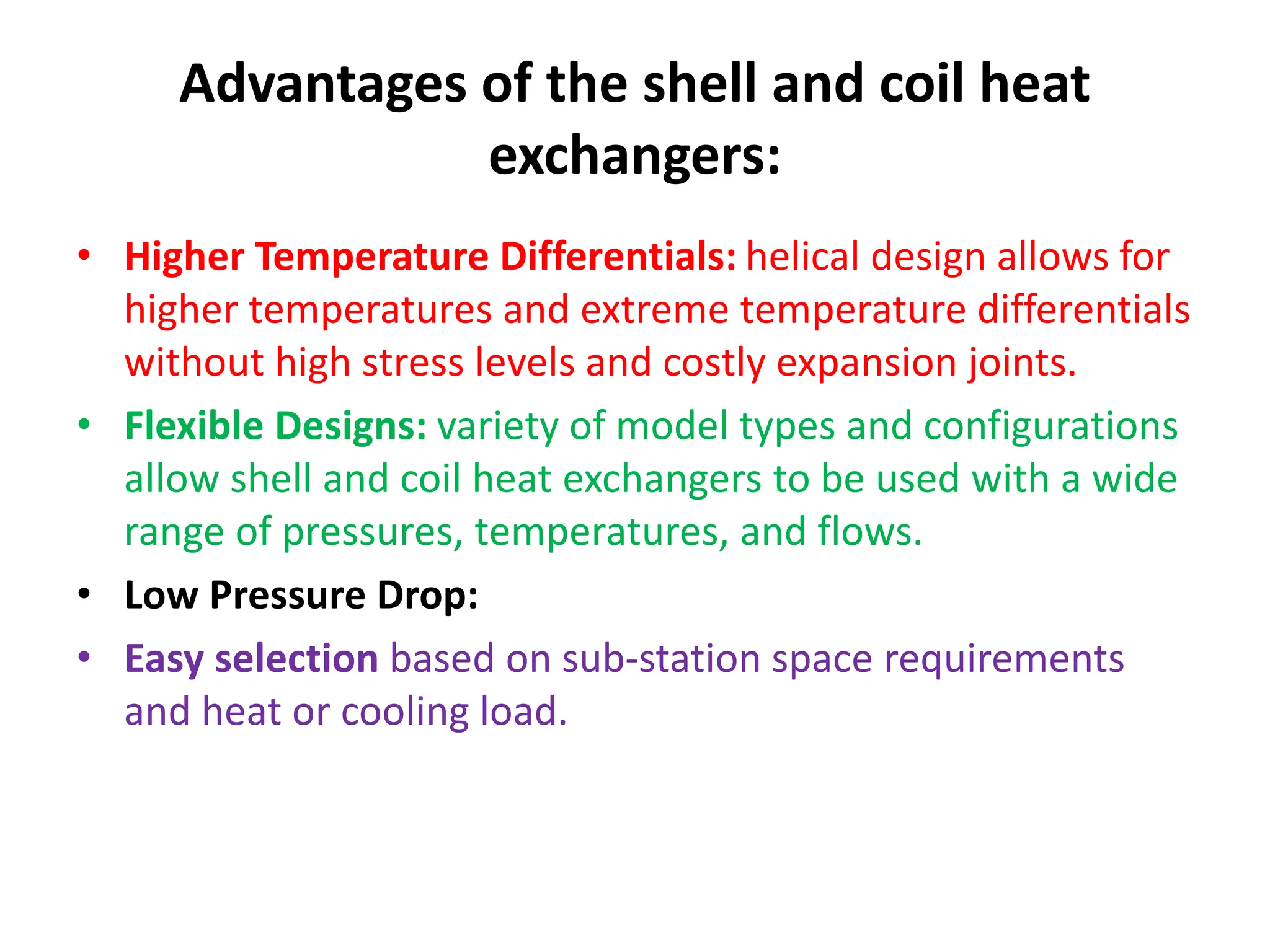 Advantages of the shell and coil heat
exchangers:
• Higher Temperature Differentials: helical design allows for
higher temperatures and extreme temperature differentials
without high stress levels and costly expansion joints.
• Flexible Designs: variety of model types and configurations
allow shell and coil heat exchangers to be used with a wide
range of pressures, temperatures, and flows.
• Low Pressure Drop:
• Easy selection based on sub-station space requirements
and heat or cooling load.
 
