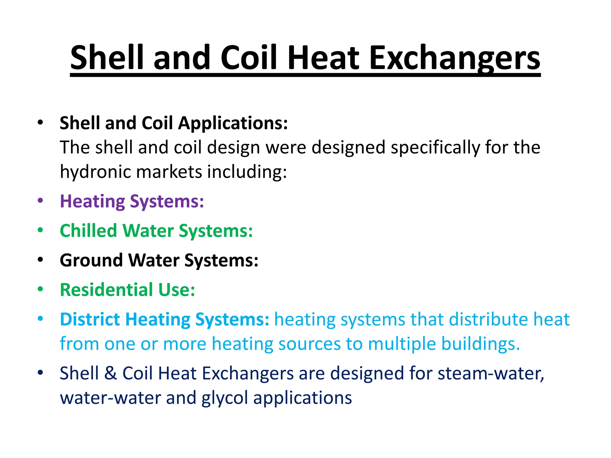 Shell and Coil Heat Exchangers
• Shell and Coil Applications:
The shell and coil design were designed specifically for the
hydronic markets including:
• Heating Systems:
• Chilled Water Systems:
• Ground Water Systems:
• Residential Use:
• District Heating Systems: heating systems that distribute heat
from one or more heating sources to multiple buildings.
• Shell & Coil Heat Exchangers are designed for steam-water,
water-water and glycol applications
 