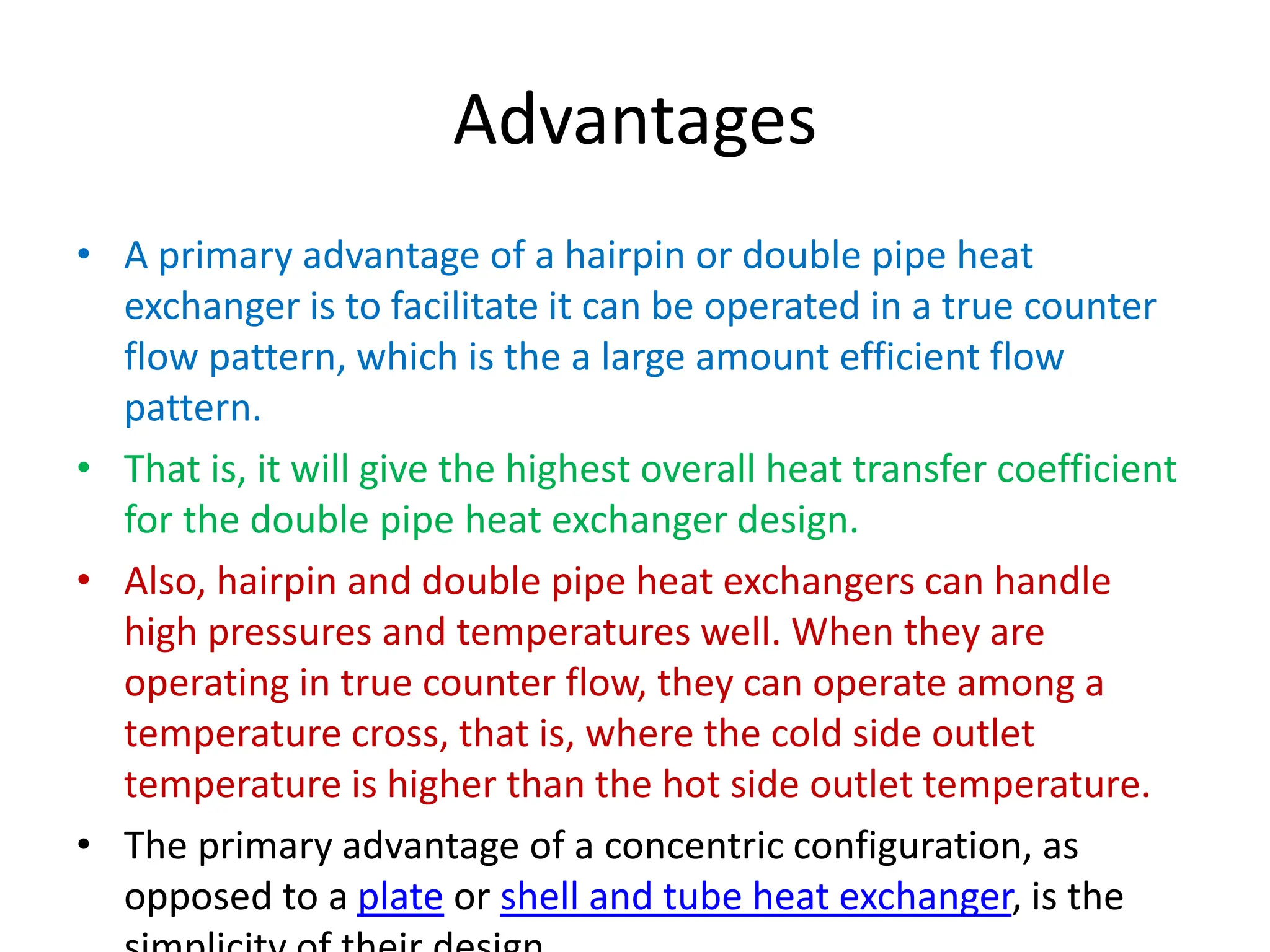 Advantages
• A primary advantage of a hairpin or double pipe heat
exchanger is to facilitate it can be operated in a true counter
flow pattern, which is the a large amount efficient flow
pattern.
• That is, it will give the highest overall heat transfer coefficient
for the double pipe heat exchanger design.
• Also, hairpin and double pipe heat exchangers can handle
high pressures and temperatures well. When they are
operating in true counter flow, they can operate among a
temperature cross, that is, where the cold side outlet
temperature is higher than the hot side outlet temperature.
• The primary advantage of a concentric configuration, as
opposed to a plate or shell and tube heat exchanger, is the
 