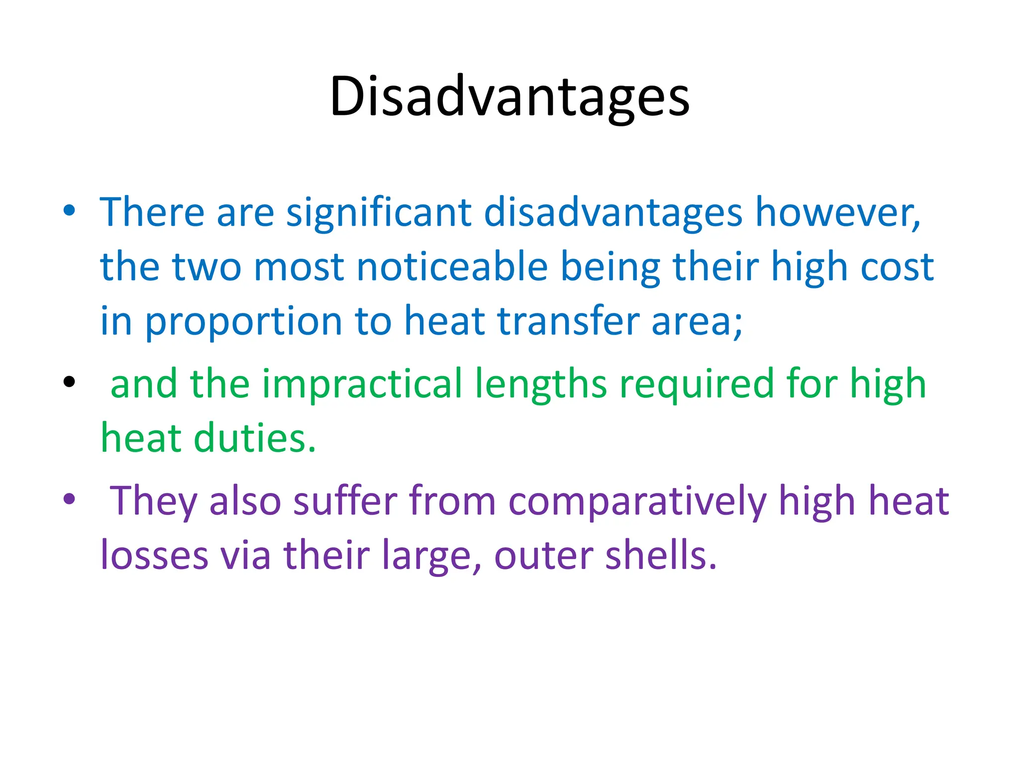 Disadvantages
• There are significant disadvantages however,
the two most noticeable being their high cost
in proportion to heat transfer area;
• and the impractical lengths required for high
heat duties.
• They also suffer from comparatively high heat
losses via their large, outer shells.
 