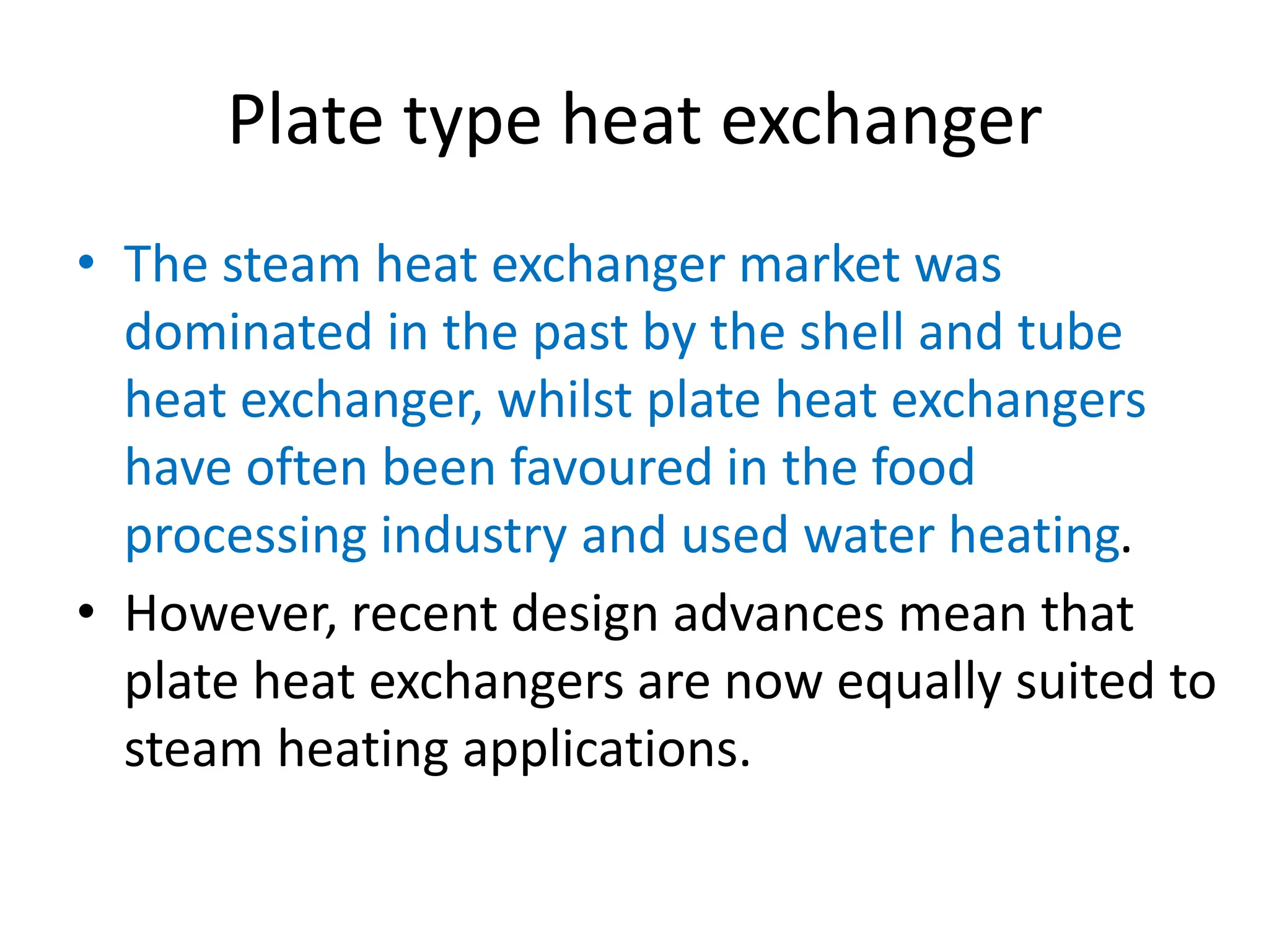 Plate type heat exchanger
• The steam heat exchanger market was
dominated in the past by the shell and tube
heat exchanger, whilst plate heat exchangers
have often been favoured in the food
processing industry and used water heating.
• However, recent design advances mean that
plate heat exchangers are now equally suited to
steam heating applications.
 