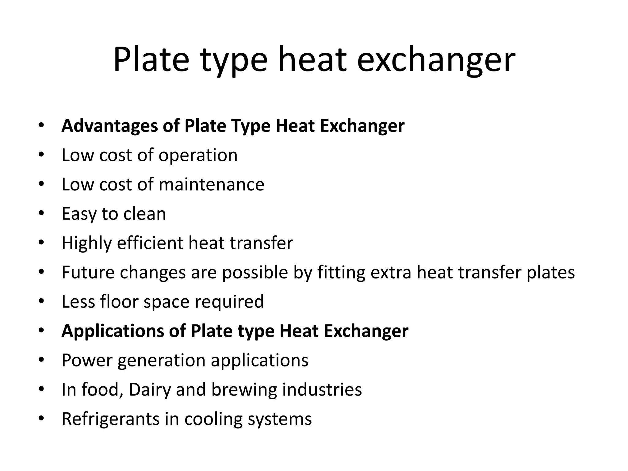 Plate type heat exchanger
• Advantages of Plate Type Heat Exchanger
• Low cost of operation
• Low cost of maintenance
• Easy to clean
• Highly efficient heat transfer
• Future changes are possible by fitting extra heat transfer plates
• Less floor space required
• Applications of Plate type Heat Exchanger
• Power generation applications
• In food, Dairy and brewing industries
• Refrigerants in cooling systems
 
