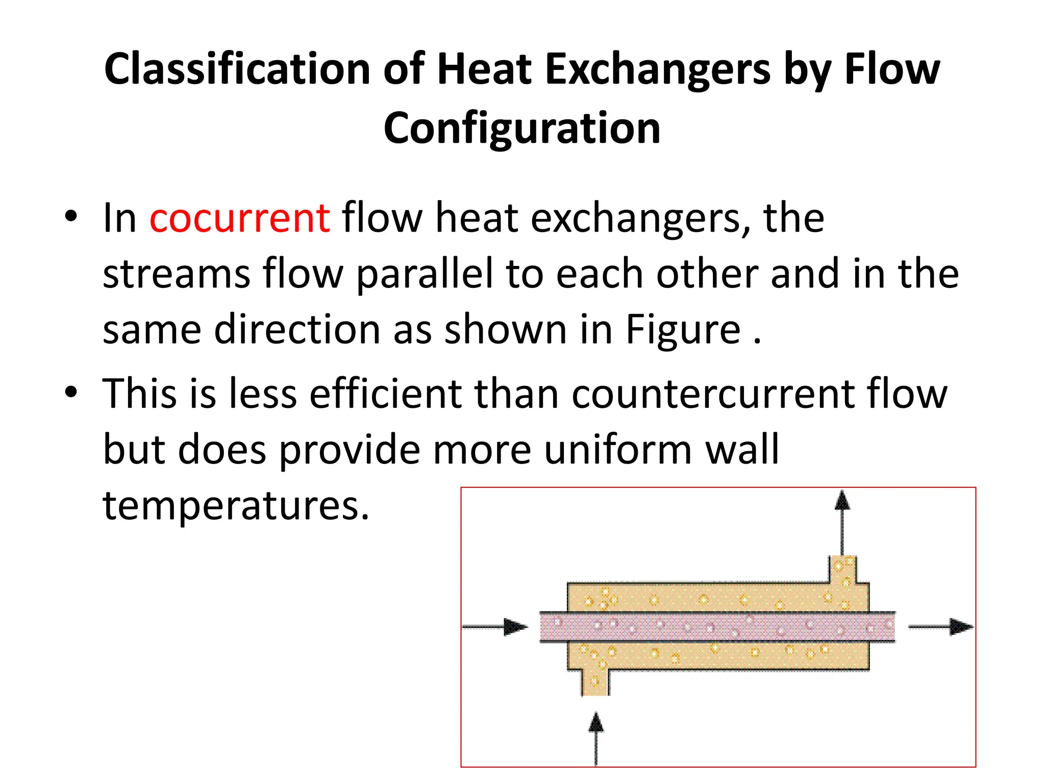 Classification of Heat Exchangers by Flow
Configuration
• In cocurrent flow heat exchangers, the
streams flow parallel to each other and in the
same direction as shown in Figure .
• This is less efficient than countercurrent flow
but does provide more uniform wall
temperatures.
 