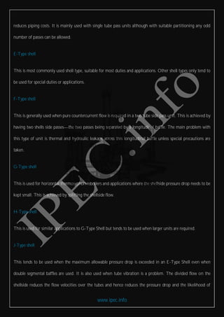www.ipec.info
reduces piping costs. It is mainly used with single tube pass units although with suitable partitioning any odd
number of passes can be allowed.
E-Type shell
This is most commonly used shell type, suitable for most duties and applications. Other shell types only tend to
be used for special duties or applications.
F-Type shell
This is generally used when pure countercurrent flow is required in a two tube side pass unit. This is achieved by
having two shells side passes the two passes being separated by a longitudinal baffle. The main problem with
this type of unit is thermal and hydraulic leakage across this longitudinal baffle unless special precautions are
taken.
G-Type shell
This is used for horizontal thermosyphon reboilers and applications where the shellside pressure drop needs to be
kept small. This is achieved by splitting the shellside flow.
H-Type shell
This is used for similar applications to G-Type Shell but tends to be used when larger units are required.
J-Type shell
This tends to be used when the maximum allowable pressure drop is exceeded in an E-Type Shell even when
double segmental baffles are used. It is also used when tube vibration is a problem. The divided flow on the
shellside reduces the flow velocities over the tubes and hence reduces the pressure drop and the likelihood of
 