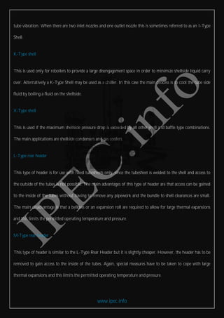 www.ipec.info
tube vibration. When there are two inlet nozzles and one outlet nozzle this is sometimes referred to as an I-Type
Shell.
K-Type shell
This is used only for reboilers to provide a large disengagement space in order to minimize shellside liquid carry
over. Alternatively a K-Type Shell may be used as a chiller. In this case the main process is to cool the tube side
fluid by boiling a fluid on the shellside.
X-Type shell
This is used if the maximum shellside pressure drop is exceeded by all other shell and baffle type combinations.
The main applications are shellside condensers and gas coolers.
L-Type rear header
This type of header is for use with fixed tubesheets only, since the tubesheet is welded to the shell and access to
the outside of the tubes is not possible. The main advantages of this type of header are that access can be gained
to the inside of the tubes without having to remove any pipework and the bundle to shell clearances are small.
The main disadvantage is that a bellows or an expansion roll are required to allow for large thermal expansions
and this limits the permitted operating temperature and pressure.
M-Type rear header
This type of header is similar to the L-Type Rear Header but it is slightly cheaper. However, the header has to be
removed to gain access to the inside of the tubes. Again, special measures have to be taken to cope with large
thermal expansions and this limits the permitted operating temperature and pressure.
 