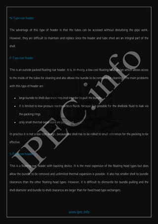 www.ipec.info
N-Type rear header
The advantage of this type of header is that the tubes can be accessed without disturbing the pipe work.
However, they are difficult to maintain and replace since the header and tube sheet are an integral part of the
shell.
P-Type rear header
This is an outside packed floating rear header. It is, in theory, a low cost floating head design which allows access
to the inside of the tubes for cleaning and also allows the bundle to be removed for cleaning. The main problems
with this type of header are:
 large bundle to shell clearances required in order to pull the bundle;
 it is limited to low pressure nonhazardous fluids, because it is possible for the shellside fluid to leak via
the packing rings;
 only small thermal expansions are permitted.
In practice it is not a low cost design, because the shell has to be rolled to small tolerances for the packing to be
effective.
S-Type rear header
This is a floating rear header with backing device. It is the most expensive of the floating head types but does
allow the bundle to be removed and unlimited thermal expansion is possible. It also has smaller shell to bundle
clearances than the other floating head types. However, it is difficult to dismantle for bundle pulling and the
shell diameter and bundle to shell clearances are larger than for fixed head type exchangers.
 