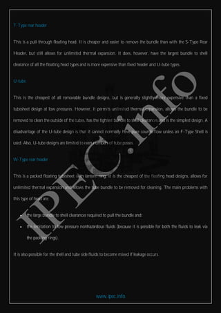 www.ipec.info
T-Type rear header
This is a pull through floating head. It is cheaper and easier to remove the bundle than with the S-Type Rear
Header, but still allows for unlimited thermal expansion. It does, however, have the largest bundle to shell
clearance of all the floating head types and is more expensive than fixed header and U-tube types.
U-tube
This is the cheapest of all removable bundle designs, but is generally slightly more expensive than a fixed
tubesheet design at low pressures. However, it permits unlimited thermal expansion, allows the bundle to be
removed to clean the outside of the tubes, has the tightest bundle to shell clearances and is the simplest design. A
disadvantage of the U-tube design is that it cannot normally have pure counterflow unless an F-Type Shell is
used. Also, U-tube designs are limited to even numbers of tube passes.
W-Type rear header
This is a packed floating tubesheet with lantern ring. It is the cheapest of the floating head designs, allows for
unlimited thermal expansion and allows the tube bundle to be removed for cleaning. The main problems with
this type of head are:
 the large bundle to shell clearances required to pull the bundle and;
 the limitation to low pressure nonhazardous fluids (because it is possible for both the fluids to leak via
the packing rings).
It is also possible for the shell and tube side fluids to become mixed if leakage occurs.
 