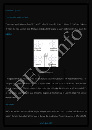 www.ipec.info
Geometric Options
Tube diameter layout and pitch
Tubes may range in diameter from 12.7 mm (0.5 in) to 50.8 mm (2 in), but 19.05 mm (0.75 in) and 25.4 mm
(1 in) are the most common sizes. The tubes are laid out in triangular or square patterns in the tube sheets. See
Figure 4.
Figure 4. Tube layouts.
The square layouts are required where it is necessary to get at the tube surface for mechanical cleaning. The
triangular arrangement allows more tubes in a given space. The tube pitch is the shortest center-to-center
distance between tubes. The tube spacing is given by the tube pitch/tube diameter ratio, which is normally 1.25
or 1.33. Since a square layout is used for cleaning purposes, a minimum gap of 6.35 mm (0.25 in) is allowed
between tubes.
Baffle types
Baffles are installed on the shell side to give a higher heat-transfer rate due to increased turbulence and to
support the tubes thus reducing the chance of damage due to vibration. There are a number of different baffle
 