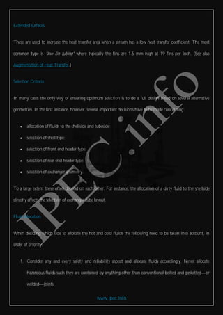 www.ipec.info
Extended surfaces
These are used to increase the heat transfer area when a stream has a low heat transfer coefficient. The most
common type is "low fin tubing" where typically the fins are 1.5 mm high at 19 fins per inch. (See also
Augmentation of Heat Transfer.)
Selection Criteria
In many cases the only way of ensuring optimum selection is to do a full design based on several alternative
geometries. In the first instance, however, several important decisions have to be made concerning:
 allocation of fluids to the shellside and tubeside;
 selection of shell type;
 selection of front end header type;
 selection of rear end header type;
 selection of exchanger geometry.
To a large extent these often depend on each other. For instance, the allocation of a dirty fluid to the shellside
directly affects the selection of exchanger tube layout.
Fluid allocation
When deciding which side to allocate the hot and cold fluids the following need to be taken into account, in
order of priority.
1. Consider any and every safety and reliability aspect and allocate fluids accordingly. Never allocate
hazardous fluids such they are contained by anything other than conventional bolted and gasketted or
welded joints.
 