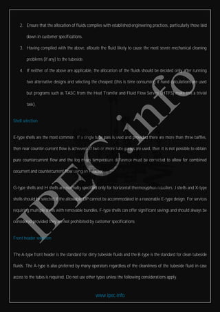 www.ipec.info
2. Ensure that the allocation of fluids complies with established engineering practices, particularly those laid
down in customer specifications.
3. Having complied with the above, allocate the fluid likely to cause the most severe mechanical cleaning
problems (if any) to the tubeside.
4. If neither of the above are applicable, the allocation of the fluids should be decided only after running
two alternative designs and selecting the cheapest (this is time consuming if hand calculations are used
but programs such as TASC from the Heat Transfer and Fluid Flow Service (HTFS) make this a trivial
task).
Shell selection
E-type shells are the most common. If a single tube pass is used and provided there are more than three baffles,
then near counter-current flow is achieved. If two or more tube passes are used, then it is not possible to obtain
pure countercurrent flow and the log mean temperature difference must be corrected to allow for combined
cocurrent and countercurrent flow using an F-factor.
G-type shells and H shells are normally specified only for horizontal thermosyphon reboilers. J shells and X-type
shells should be selected if the allowable DP cannot be accommodated in a reasonable E-type design. For services
requiring multiple shells with removable bundles, F-type shells can offer significant savings and should always be
considered provided they are not prohibited by customer specifications
Front header selection
The A-type front header is the standard for dirty tubeside fluids and the B-type is the standard for clean tubeside
fluids. The A-type is also preferred by many operators regardless of the cleanliness of the tubeside fluid in case
access to the tubes is required. Do not use other types unless the following considerations apply.
 