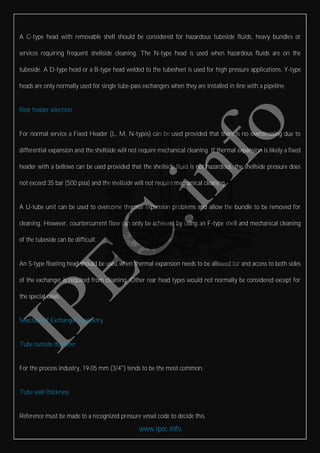 www.ipec.info
A C-type head with removable shell should be considered for hazardous tubeside fluids, heavy bundles or
services requiring frequent shellside cleaning. The N-type head is used when hazardous fluids are on the
tubeside. A D-type head or a B-type head welded to the tubesheet is used for high pressure applications. Y-type
heads are only normally used for single tube-pass exchangers when they are installed in line with a pipeline.
Rear header selection
For normal service a Fixed Header (L, M, N-types) can be used provided that there is no overstressing due to
differential expansion and the shellside will not require mechanical cleaning. If thermal expansion is likely a fixed
header with a bellows can be used provided that the shellside fluid is not hazardous, the shellside pressure does
not exceed 35 bar (500 psia) and the shellside will not require mechanical cleaning.
A U-tube unit can be used to overcome thermal expansion problems and allow the bundle to be removed for
cleaning. However, countercurrent flow can only be achieved by using an F-type shell and mechanical cleaning
of the tubeside can be difficult.
An S-type floating head should be used when thermal expansion needs to be allowed for and access to both sides
of the exchanger is required from cleaning. Other rear head types would not normally be considered except for
the special cases.
Selection of Exchanger Geometry
Tube outside diameter
For the process industry, 19.05 mm (3/4") tends to be the most common.
Tube wall thickness
Reference must be made to a recognized pressure vessel code to decide this.
 