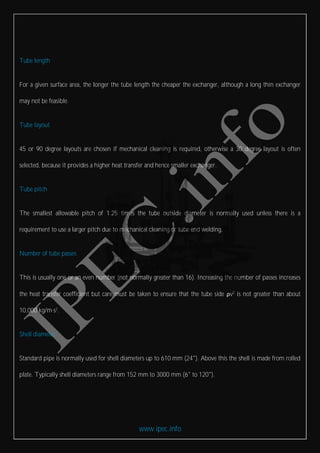 www.ipec.info
Tube length
For a given surface area, the longer the tube length the cheaper the exchanger, although a long thin exchanger
may not be feasible.
Tube layout
45 or 90 degree layouts are chosen if mechanical cleaning is required, otherwise a 30 degree layout is often
selected, because it provides a higher heat transfer and hence smaller exchanger.
Tube pitch
The smallest allowable pitch of 1.25 times the tube outside diameter is normally used unless there is a
requirement to use a larger pitch due to mechanical cleaning or tube end welding.
Number of tube passes
This is usually one or an even number (not normally greater than 16). Increasing the number of passes increases
the heat transfer coefficient but care must be taken to ensure that the tube side ρv2
is not greater than about
10,000 kg/m·s2
.
Shell diameter
Standard pipe is normally used for shell diameters up to 610 mm (24"). Above this the shell is made from rolled
plate. Typically shell diameters range from 152 mm to 3000 mm (6" to 120").
 
