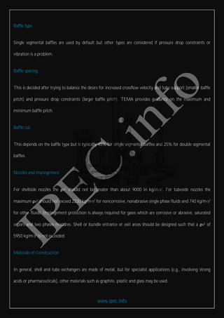 www.ipec.info
Baffle type
Single segmental baffles are used by default but other types are considered if pressure drop constraints or
vibration is a problem.
Baffle spacing
This is decided after trying to balance the desire for increased crossflow velocity and tube support (smaller baffle
pitch) and pressure drop constraints (larger baffle pitch). TEMA provides guidance on the maximum and
minimum baffle pitch.
Baffle cut
This depends on the baffle type but is typically 45% for single segmental baffles and 25% for double segmental
baffles.
Nozzles and impingement
For shellside nozzles the ρv2
should not be greater than about 9000 in kg/m·s2
. For tubeside nozzles the
maximum ρv2
should not exceed 2230 kg/m·s2
for noncorrosive, nonabrasive single phase fluids and 740 kg/m·s2
for other fluids. Impingement protection is always required for gases which are corrosive or abrasive, saturated
vapors and two phases mixtures. Shell or bundle entrance or exit areas should be designed such that a ρv2
of
5950 kg/m·s2
is not exceeded.
Materials of Construction
In general, shell and tube exchangers are made of metal, but for specialist applications (e.g., involving strong
acids or pharmaceuticals), other materials such as graphite, plastic and glass may be used.
 