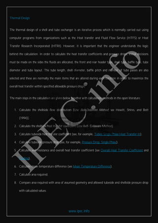 www.ipec.info
Thermal Design
The thermal design of a shell and tube exchanger is an iterative process which is normally carried out using
computer programs from organizations such as the Heat transfer and Fluid Flow Service (HTFS) or Heat
Transfer Research Incorporated (HTRI). However, it is important that the engineer understands the logic
behind the calculation. In order to calculate the heat transfer coefficients and pressure drops, initial decisions
must be made on the sides the fluids are allocated, the front and rear header type, shell type, baffle type, tube
diameter and tube layout. The tube length, shell diameter, baffle pitch and number of tube passes are also
selected and these are normally the main items that are altered during each iteration in order to maximize the
overall heat transfer within specified allowable pressure drops.
The main steps in the calculation are given below together with calculation methods in the open literature:
1. Calculate the shellside flow distribution [Use Bell-Delaware Method, see Hewitt, Shires, and Bott
(1994)].
2. Calculate the shellside heat transfer coefficient (Use Bell- Delaware Method)
3. Calculate tubeside heat transfer coefficient (see, for example, Tubes: Single Phase Heat Transfer In).
4. Calculate tubeside pressure drop (see, for example, Pressure Drop, Single Phase).
5. Calculate wall resistance and overall heat transfer coefficient (see Overall Heat Transfer Coefficient and
Fouling).
6. Calculate mean temperature difference (see Mean Temperature Difference).
7. Calculate area required.
8. Compare area required with area of assumed geometry and allowed tubeside and shellside pressure drop
with calculated values.
 