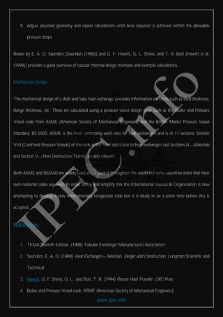 www.ipec.info
9. Adjust assumed geometry and repeat calculations until Area required is achieved within the allowable
pressure drops.
Books by E. A. D. Saunders [Saunders (1988)] and G. F. Hewitt, G. L. Shires, and T. R. Bott [Hewitt et al.
(1994)] provides a good overview of tubular thermal design methods and example calculations.
Mechanical Design
The mechanical design of a shell and tube heat exchanger provides information on items such as shell thickness,
flange thickness, etc. These are calculated using a pressure vessel design code such as the Boiler and Pressure
Vessel code from ASME (American Society of Mechanical Engineers) and the British Master Pressure Vessel
Standard, BS 5500. ASME is the most commonly used code for heat exchangers and is in 11 sections. Section
VIII (Confined Pressure Vessels) of the code is the most applicable to heat exchangers but Sections II Materials
and Section V Non Destructive Testing are also relevant.
Both ASME and BS5500 are widely used and accepted throughout the world but some countries insist that their
own national codes are used. In order to try and simplify this the International Standards Organization is now
attempting to develop a new internationally recognized code but it is likely to be a some time before this is
accepted.
References:
1. TEMA Seventh Edition. (1988) Tubular Exchanger Manufacturers Association.
2. Saunders, E. A. D. (1988) Heat Exchangers Selection, Design and Construction, Longman Scientific and
Technical.
3. Hewitt, G. F, Shires, G. L., and Bott, T. R. (1994) Process Heat Transfer, CRC Press.
4. Boiler and Pressure Vessel code, ASME (American Society of Mechanical Engineers).
 