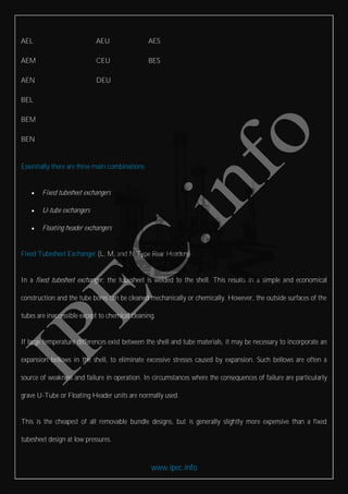 www.ipec.info
AEL AEU AES
AEM CEU BES
AEN DEU
BEL
BEM
BEN
Essentially there are three main combinations
 Fixed tubesheet exchangers
 U-tube exchangers
 Floating header exchangers
Fixed Tubesheet Exchanger (L, M, and N Type Rear Headers)
In a fixed tubesheet exchanger, the tubesheet is welded to the shell. This results in a simple and economical
construction and the tube bores can be cleaned mechanically or chemically. However, the outside surfaces of the
tubes are inaccessible except to chemical cleaning.
If large temperature differences exist between the shell and tube materials, it may be necessary to incorporate an
expansion bellows in the shell, to eliminate excessive stresses caused by expansion. Such bellows are often a
source of weakness and failure in operation. In circumstances where the consequences of failure are particularly
grave U-Tube or Floating Header units are normally used.
This is the cheapest of all removable bundle designs, but is generally slightly more expensive than a fixed
tubesheet design at low pressures.
 