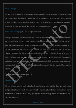 www.ipec.info
U-Tube Exchangers
In a U-Tube exchanger any of the front header types may be used and the rear header is normally a M-Type.
The U-tubes permit unlimited thermal expansion, the tube bundle can be removed for cleaning and small
bundle to shell clearances can be achieved. However, since internal cleaning of the tubes by mechanical means is
difficult, it is normal only to use this type where the tube side fluids are clean.
Floating Head Exchanger (P, S, T and W Type Rear Headers)
In this type of exchanger the tubesheet at the Rear Header end is not welded to the shell but allowed to move or
float. The tubesheet at the Front Header (tube side fluid inlet end) is of a larger diameter than the shell and is
sealed in a similar manner to that used in the fixed tubesheet design. The tubesheet at the rear header end of the
shell is of slightly smaller diameter than the shell, allowing the bundle to be pulled through the shell. The use of
a floating head means that thermal expansion can be allowed for and the tube bundle can be removed for
cleaning. There are several rear header types that can be used but the S-Type Rear Head is the most popular. A
floating head exchanger is suitable for the rigorous duties associated with high temperatures and pressures but is
more expensive (typically of order of 25% for carbon steel construction) than the equivalent fixed tubesheet
exchanger.
Considering each header and shell type in turn:
A-Type front header
This type of header is easy to repair and replace. It also gives access to the tubes for cleaning or repair without
having to disturb the pipe work. It does however have two seals (one between the tube sheet and header and the
other between the header and the end plate). This increases the risk of leakage and the cost of the header over a
B-Type Front Header.
 