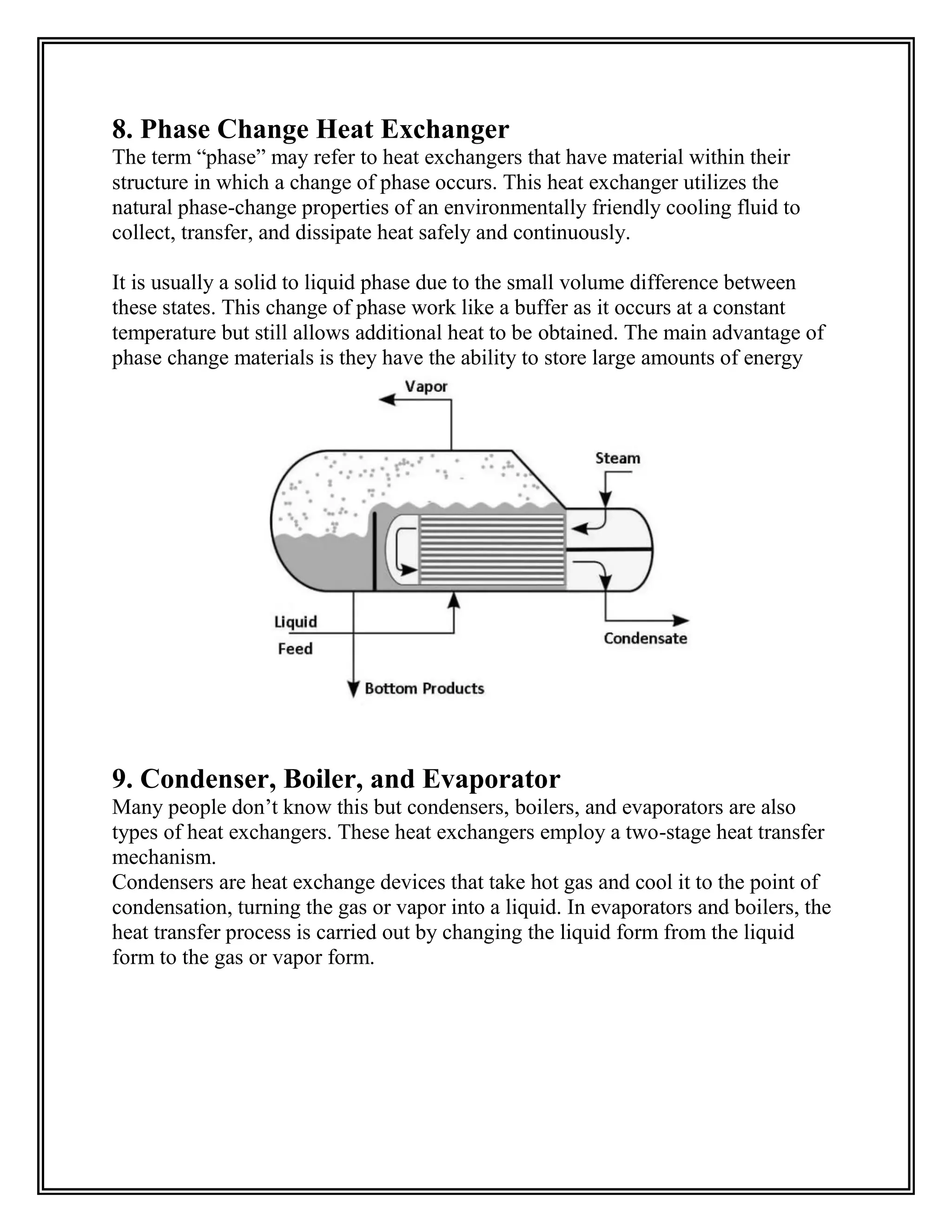 8. Phase Change Heat Exchanger
The term “phase” may refer to heat exchangers that have material within their
structure in which a change of phase occurs. This heat exchanger utilizes the
natural phase-change properties of an environmentally friendly cooling fluid to
collect, transfer, and dissipate heat safely and continuously.
It is usually a solid to liquid phase due to the small volume difference between
these states. This change of phase work like a buffer as it occurs at a constant
temperature but still allows additional heat to be obtained. The main advantage of
phase change materials is they have the ability to store large amounts of energy
9. Condenser, Boiler, and Evaporator
Many people don’t know this but condensers, boilers, and evaporators are also
types of heat exchangers. These heat exchangers employ a two-stage heat transfer
mechanism.
Condensers are heat exchange devices that take hot gas and cool it to the point of
condensation, turning the gas or vapor into a liquid. In evaporators and boilers, the
heat transfer process is carried out by changing the liquid form from the liquid
form to the gas or vapor form.
 