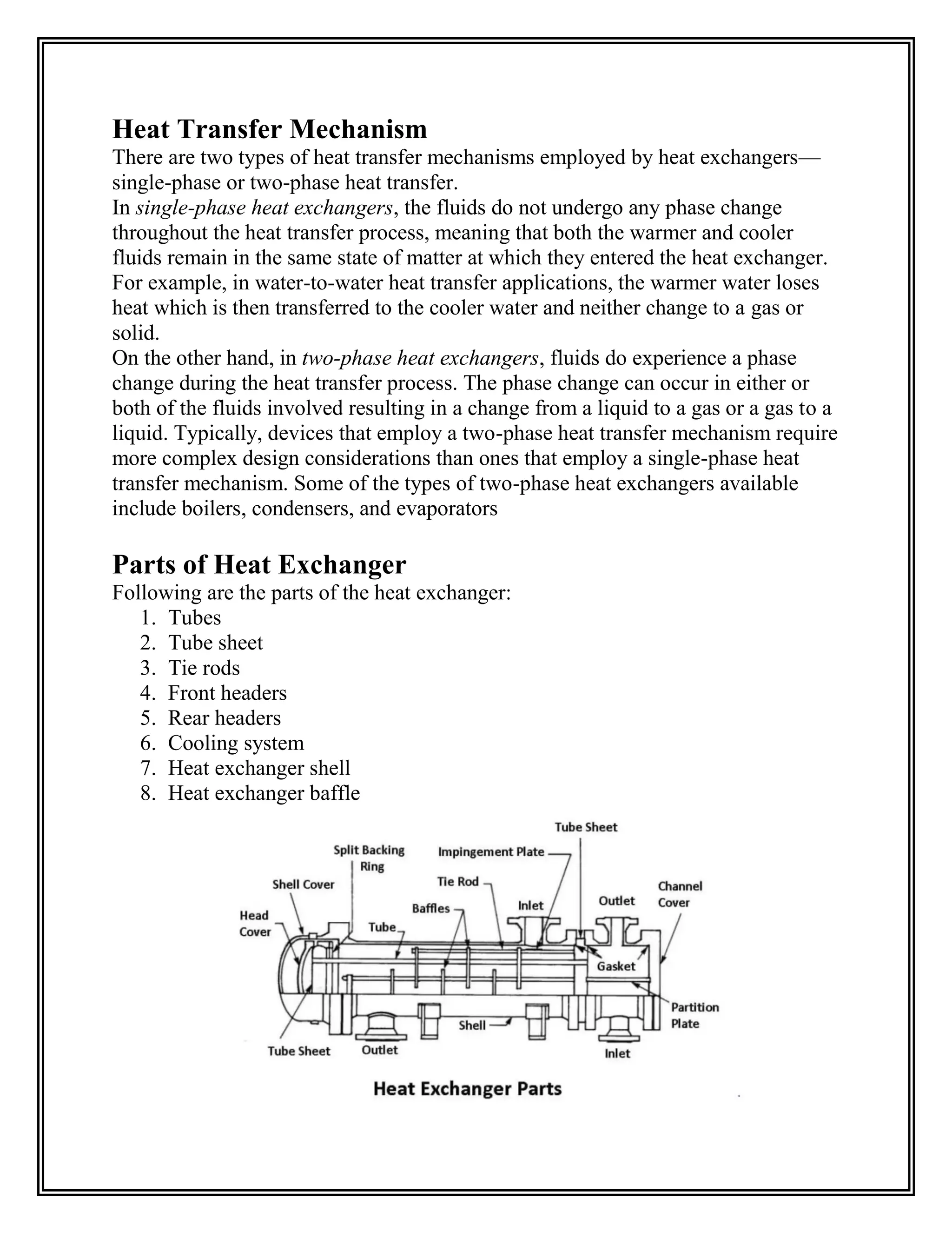 Heat Transfer Mechanism
There are two types of heat transfer mechanisms employed by heat exchangers—
single-phase or two-phase heat transfer.
In single-phase heat exchangers, the fluids do not undergo any phase change
throughout the heat transfer process, meaning that both the warmer and cooler
fluids remain in the same state of matter at which they entered the heat exchanger.
For example, in water-to-water heat transfer applications, the warmer water loses
heat which is then transferred to the cooler water and neither change to a gas or
solid.
On the other hand, in two-phase heat exchangers, fluids do experience a phase
change during the heat transfer process. The phase change can occur in either or
both of the fluids involved resulting in a change from a liquid to a gas or a gas to a
liquid. Typically, devices that employ a two-phase heat transfer mechanism require
more complex design considerations than ones that employ a single-phase heat
transfer mechanism. Some of the types of two-phase heat exchangers available
include boilers, condensers, and evaporators
Parts of Heat Exchanger
Following are the parts of the heat exchanger:
1. Tubes
2. Tube sheet
3. Tie rods
4. Front headers
5. Rear headers
6. Cooling system
7. Heat exchanger shell
8. Heat exchanger baffle
 