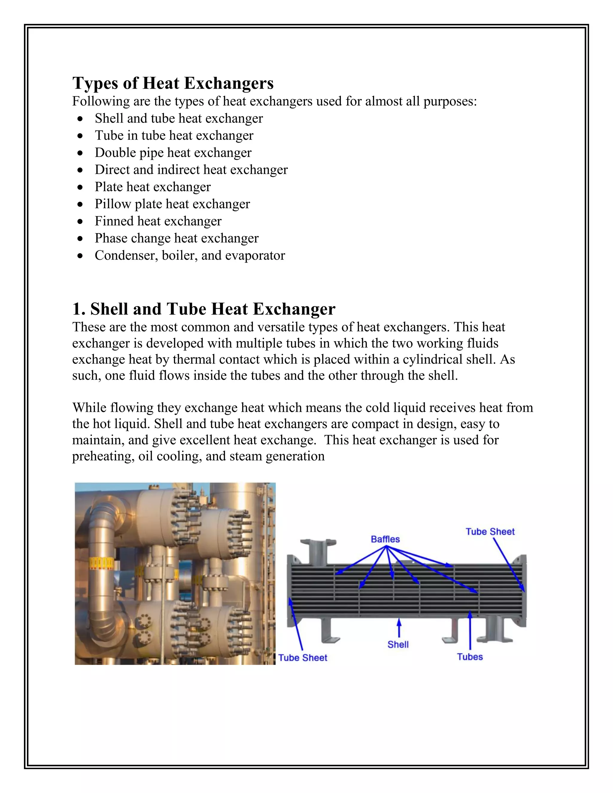 Types of Heat Exchangers
Following are the types of heat exchangers used for almost all purposes:
 Shell and tube heat exchanger
 Tube in tube heat exchanger
 Double pipe heat exchanger
 Direct and indirect heat exchanger
 Plate heat exchanger
 Pillow plate heat exchanger
 Finned heat exchanger
 Phase change heat exchanger
 Condenser, boiler, and evaporator
1. Shell and Tube Heat Exchanger
These are the most common and versatile types of heat exchangers. This heat
exchanger is developed with multiple tubes in which the two working fluids
exchange heat by thermal contact which is placed within a cylindrical shell. As
such, one fluid flows inside the tubes and the other through the shell.
While flowing they exchange heat which means the cold liquid receives heat from
the hot liquid. Shell and tube heat exchangers are compact in design, easy to
maintain, and give excellent heat exchange. This heat exchanger is used for
preheating, oil cooling, and steam generation
 