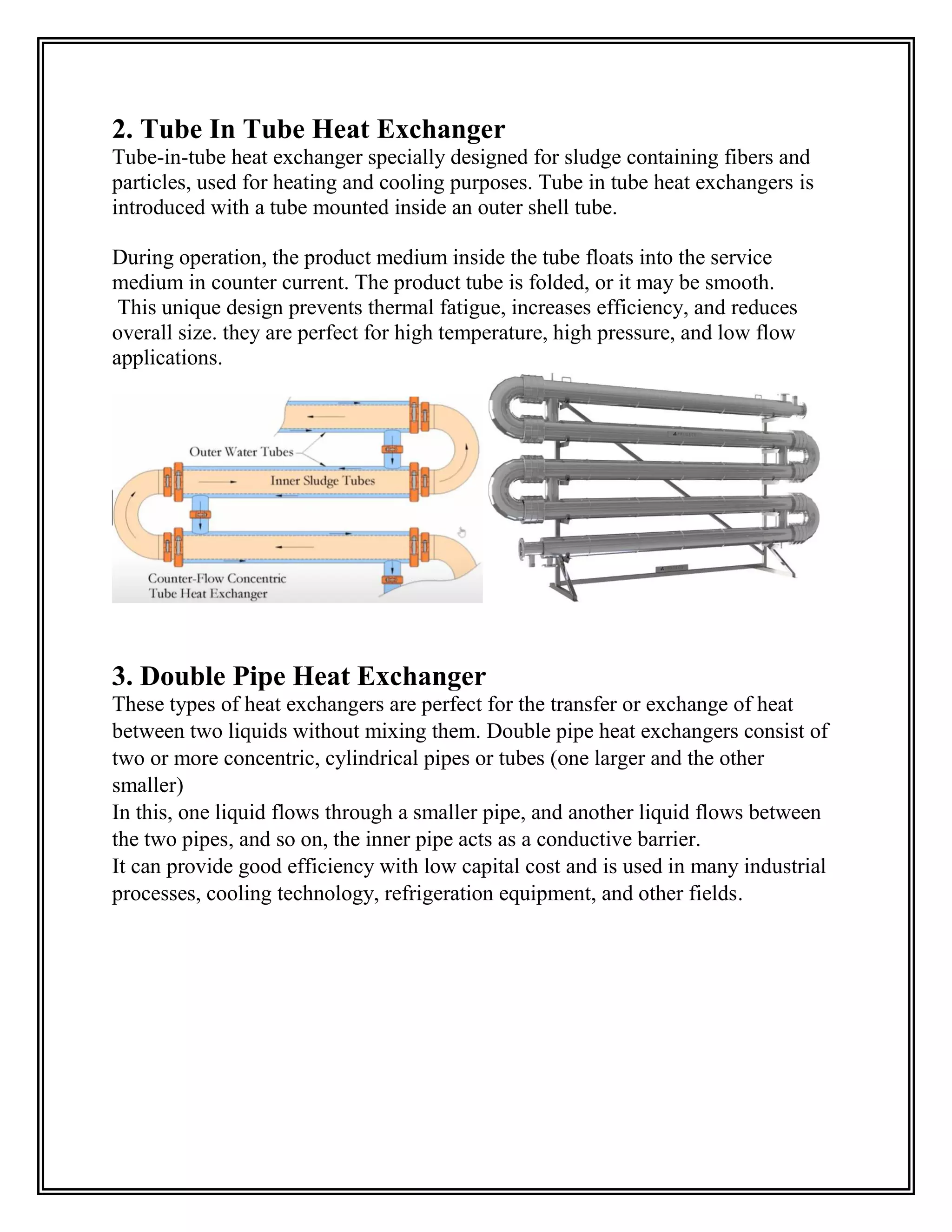 2. Tube In Tube Heat Exchanger
Tube-in-tube heat exchanger specially designed for sludge containing fibers and
particles, used for heating and cooling purposes. Tube in tube heat exchangers is
introduced with a tube mounted inside an outer shell tube.
During operation, the product medium inside the tube floats into the service
medium in counter current. The product tube is folded, or it may be smooth.
This unique design prevents thermal fatigue, increases efficiency, and reduces
overall size. they are perfect for high temperature, high pressure, and low flow
applications.
3. Double Pipe Heat Exchanger
These types of heat exchangers are perfect for the transfer or exchange of heat
between two liquids without mixing them. Double pipe heat exchangers consist of
two or more concentric, cylindrical pipes or tubes (one larger and the other
smaller)
In this, one liquid flows through a smaller pipe, and another liquid flows between
the two pipes, and so on, the inner pipe acts as a conductive barrier.
It can provide good efficiency with low capital cost and is used in many industrial
processes, cooling technology, refrigeration equipment, and other fields.
 