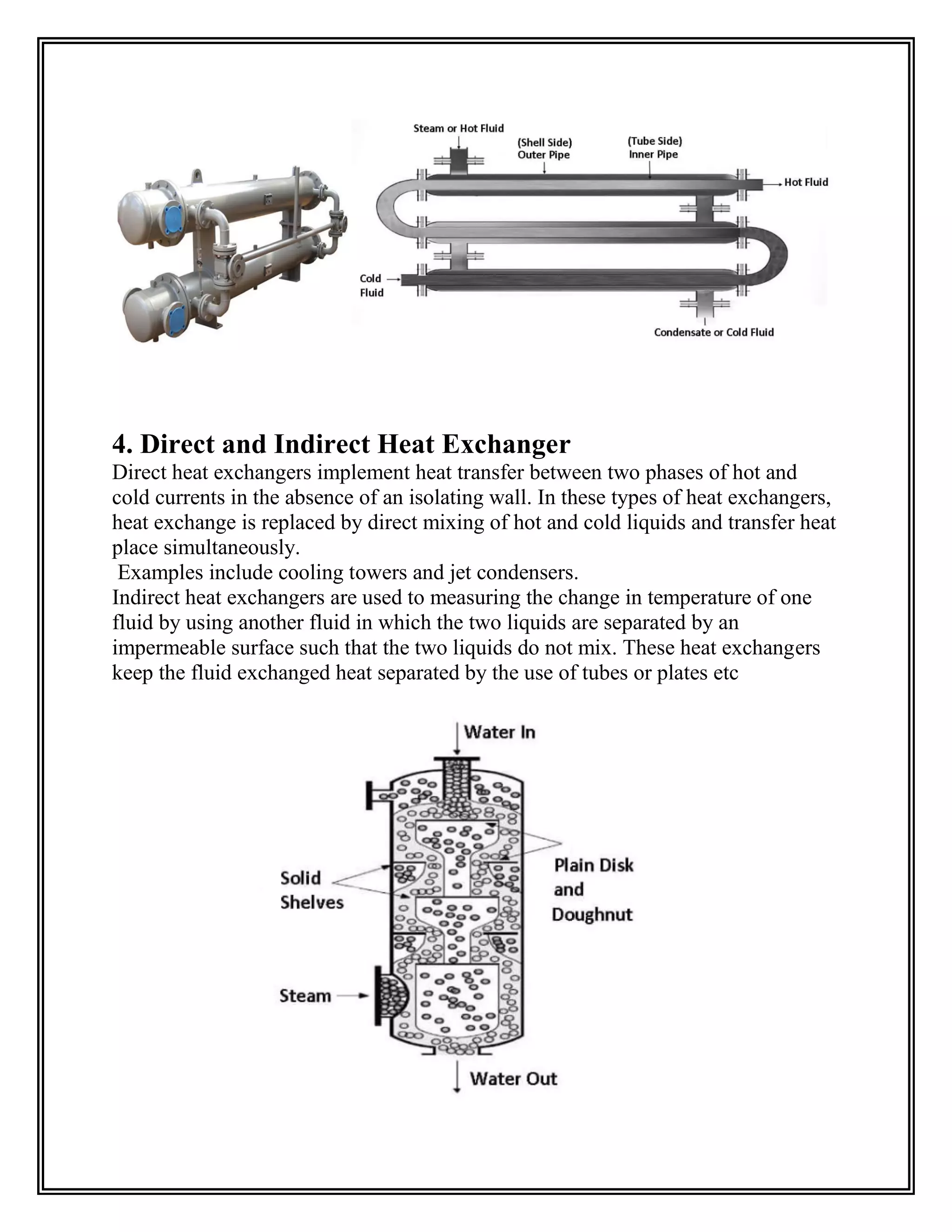 4. Direct and Indirect Heat Exchanger
Direct heat exchangers implement heat transfer between two phases of hot and
cold currents in the absence of an isolating wall. In these types of heat exchangers,
heat exchange is replaced by direct mixing of hot and cold liquids and transfer heat
place simultaneously.
Examples include cooling towers and jet condensers.
Indirect heat exchangers are used to measuring the change in temperature of one
fluid by using another fluid in which the two liquids are separated by an
impermeable surface such that the two liquids do not mix. These heat exchangers
keep the fluid exchanged heat separated by the use of tubes or plates etc
 