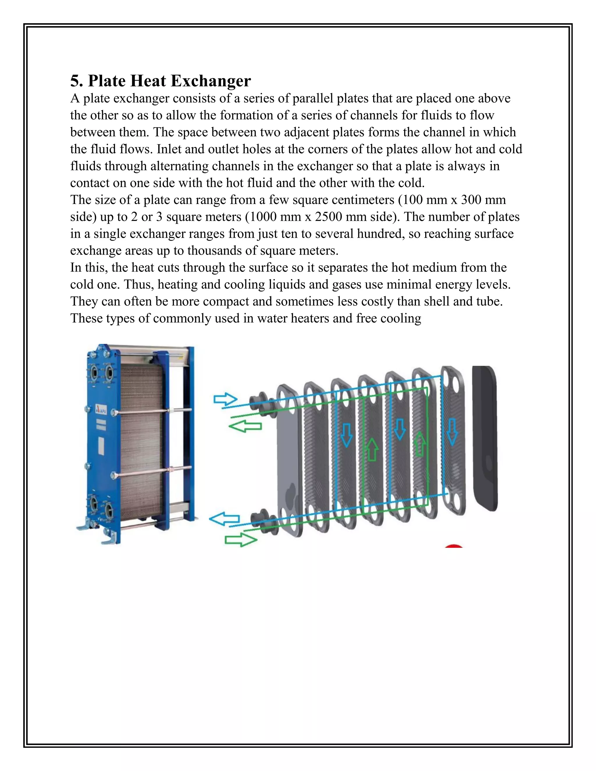 5. Plate Heat Exchanger
A plate exchanger consists of a series of parallel plates that are placed one above
the other so as to allow the formation of a series of channels for fluids to flow
between them. The space between two adjacent plates forms the channel in which
the fluid flows. Inlet and outlet holes at the corners of the plates allow hot and cold
fluids through alternating channels in the exchanger so that a plate is always in
contact on one side with the hot fluid and the other with the cold.
The size of a plate can range from a few square centimeters (100 mm x 300 mm
side) up to 2 or 3 square meters (1000 mm x 2500 mm side). The number of plates
in a single exchanger ranges from just ten to several hundred, so reaching surface
exchange areas up to thousands of square meters.
In this, the heat cuts through the surface so it separates the hot medium from the
cold one. Thus, heating and cooling liquids and gases use minimal energy levels.
They can often be more compact and sometimes less costly than shell and tube.
These types of commonly used in water heaters and free cooling
 