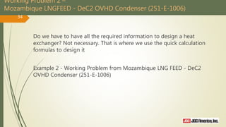Working Problem 2 –
Mozambique LNGFEED - DeC2 OVHD Condenser (251-E-1006)
Do we have to have all the required information to design a heat
exchanger? Not necessary. That is where we use the quick calculation
formulas to design it
Example 2 - Working Problem from Mozambique LNG FEED - DeC2
OVHD Condenser (251-E-1006)
34
 
