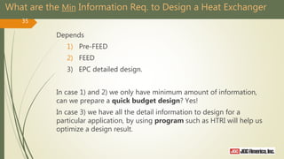 What are the Min Information Req. to Design a Heat Exchanger
Depends
1) Pre-FEED
2) FEED
3) EPC detailed design.
In case 1) and 2) we only have minimum amount of information,
can we prepare a quick budget design? Yes!
In case 3) we have all the detail information to design for a
particular application, by using program such as HTRI will help us
optimize a design result.
35
 