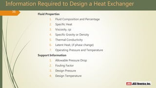 Information Required to Design a Heat Exchanger
Fluid Properties
1. Fluid Composition and Percentage
2. Specific Heat
3. Viscosity, cp
4. Specific Gravity or Density
5. Thermal Conductivity
6. Latent Heat, (if phase change)
7. Operating Pressure and Temperature
Support Information
1. Allowable Pressure Drop
2. Fouling Factor
3. Design Pressure
4. Design Temperature
36
 